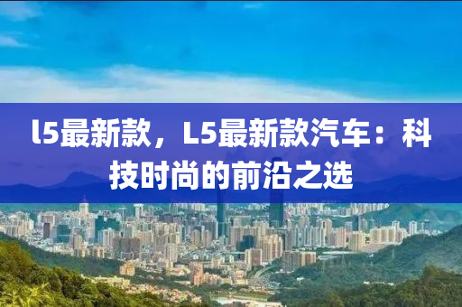 l5最新款，L5最新款汽車：科技時尚的前沿之選液壓動力機械,元件制造