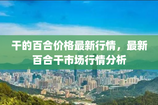 干的百合價格最新行情，最新百合干市場行情液壓動力機(jī)械,元件制造分析