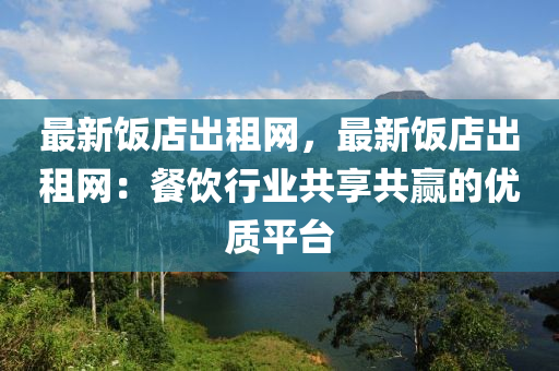 最新飯店出租網(wǎng)，最新飯店出租網(wǎng)：餐飲行業(yè)共享共贏的優(yōu)質(zhì)平臺