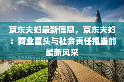 京東夫婦最新信息，京東夫婦：商業(yè)巨頭與社會責任擔當?shù)淖钚嘛L采液壓動力機械,元件制造