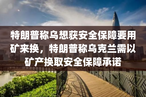 特朗普稱烏想獲安全保障要用礦來換，特朗普稱烏克蘭需以礦產(chǎn)換取安全保障承諾液壓動力機械,元件制造