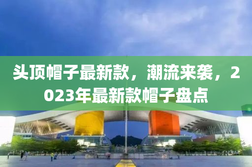 頭液壓動力機械,元件制造頂帽子最新款，潮流來襲，2023年最新款帽子盤點