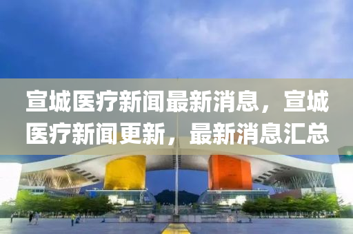 宣城醫(yī)療新聞最新消息，宣城醫(yī)療新聞更新，最新消息匯總液壓動(dòng)力機(jī)械,元件制造