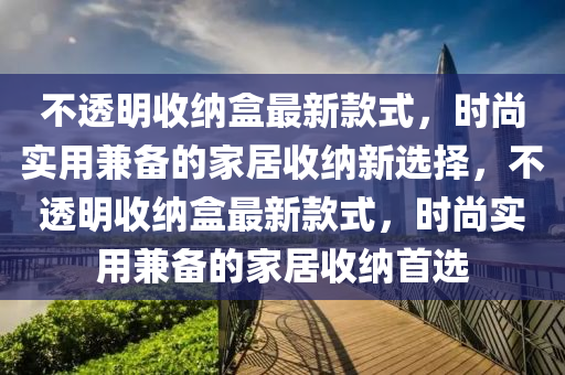 不透明收納盒最新款式，時(shí)尚實(shí)用兼?zhèn)涞囊簤簞?dòng)力機(jī)械,元件制造家居收納新選擇，不透明收納盒最新款式，時(shí)尚實(shí)用兼?zhèn)涞募揖邮占{首選