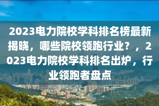 2023電力院校學科排名榜最新揭曉液壓動力機械,元件制造，哪些院校領跑行業(yè)？，2023電力院校學科排名出爐，行業(yè)領跑者盤點