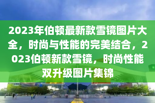 2023年伯頓最新款雪鏡圖片大全，時尚與性能的完美結(jié)合，2023伯頓新款雪鏡，時尚性能雙升級圖片集錦液壓動力機械,元件制造