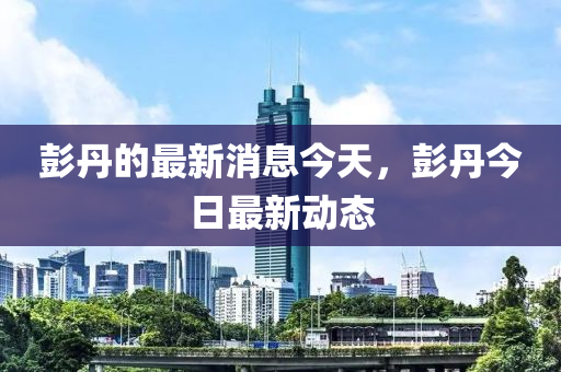 彭丹的最新消液壓動力機械,元件制造息今天，彭丹今日最新動態(tài)