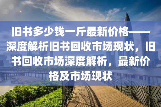 舊書多少錢一斤最新價格——深度解析舊書回收市場現(xiàn)狀，舊書回收市場深度解析，最新價格及市場現(xiàn)狀液壓動力機械,元件制造