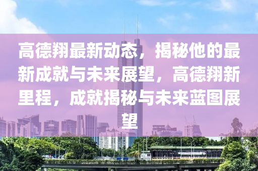 高德翔最新動態(tài)，揭秘他的最新成就與未來展望，高德翔新里程，成就揭秘與未來藍(lán)圖展望液壓動力機(jī)械,元件制造