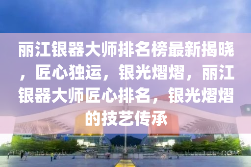 麗江銀器大師排名榜最新揭曉，匠心獨運，銀光熠熠，液壓動力機械,元件制造麗江銀器大師匠心排名，銀光熠熠的技藝傳承