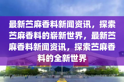 最新苧麻香料新聞資訊，探索苧麻香料的嶄新世界，最新苧麻香料新聞資訊，探索苧麻香料的全新世界