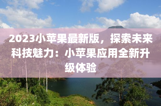 2023小蘋果最新版，探索未來科技魅力：小蘋果應用全新升級體驗