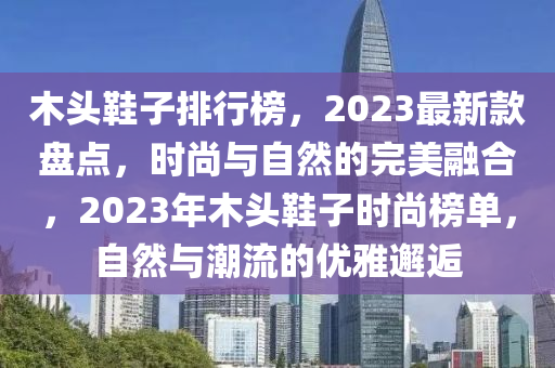 木頭鞋子排行榜，2023最新款盤點(diǎn)，時尚與自然的完美融合，2023年木頭鞋子時尚榜單，自然與潮流的優(yōu)雅邂逅