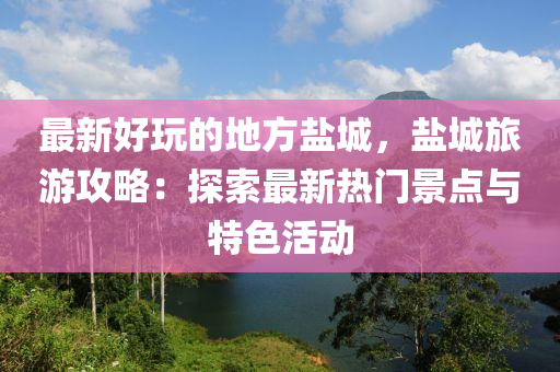 最新好玩的地方鹽城液壓動力機(jī)械,元件制造，鹽城旅游攻略：探索最新熱門景點(diǎn)與特色活動