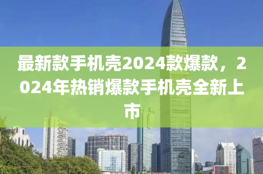 最新款手機殼2024款爆款，2024年熱銷液壓動力機械,元件制造爆款手機殼全新上市