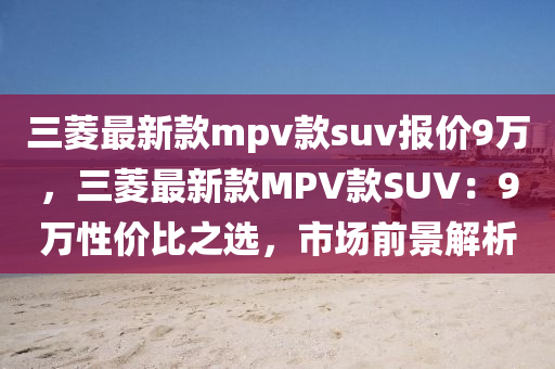 三菱最新款mpv款suv報價9萬，三菱最新款MPV款SUV：9萬性價比之選，市場前景解析液壓動力機械,元件制造