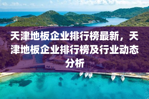 天津地板企業(yè)排行榜最液壓動(dòng)力機(jī)械,元件制造新，天津地板企業(yè)排行榜及行業(yè)動(dòng)態(tài)分析