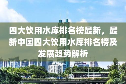 四大飲用水庫排名榜最新，最新中國四大飲用水庫排名榜及發(fā)展趨勢解析