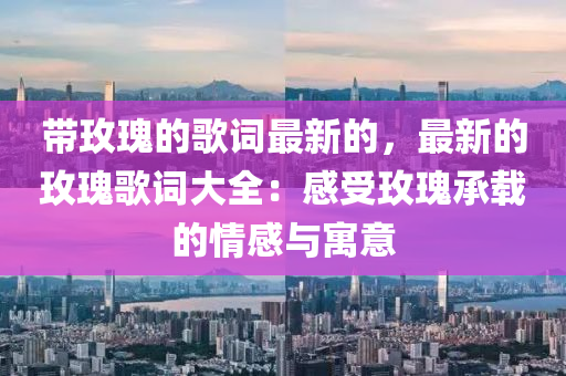 帶玫瑰的歌詞最新的，最新的玫瑰歌詞大全：感受玫瑰承載的情感與寓意液壓動力機械,元件制造