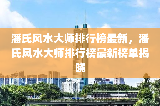 潘氏風水大師排行榜最新，潘氏風水大師排行榜最新榜單揭曉液壓動力機械,元件制造