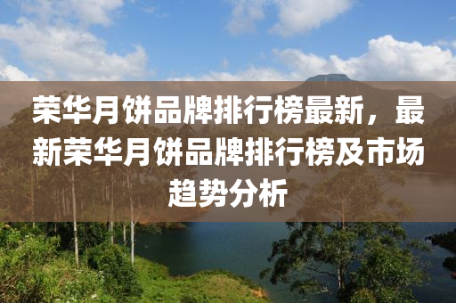 榮華月餅品牌排行榜最新，最新榮華月餅品牌排行榜及市場趨勢分液壓動力機械,元件制造析