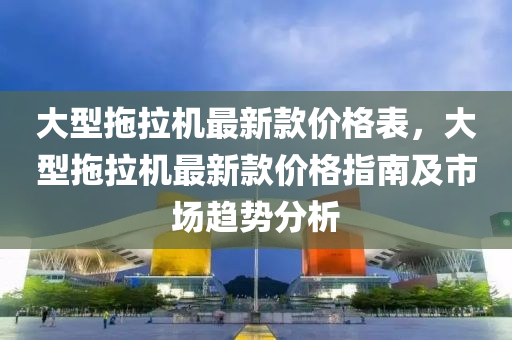 大型拖拉機最新款價格表，大型拖拉機最新款價格指南及市場趨勢分析液壓動力機械,元件制造