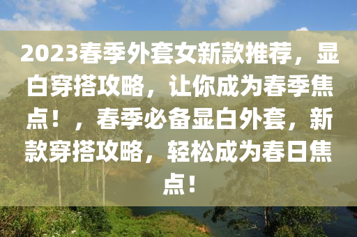 2023春季外套女新款推薦，顯白穿搭攻略，讓你成為春季焦點！，春季必備顯白外套，新款穿搭攻略，輕松成為春日焦點！液壓動力機械,元件制造