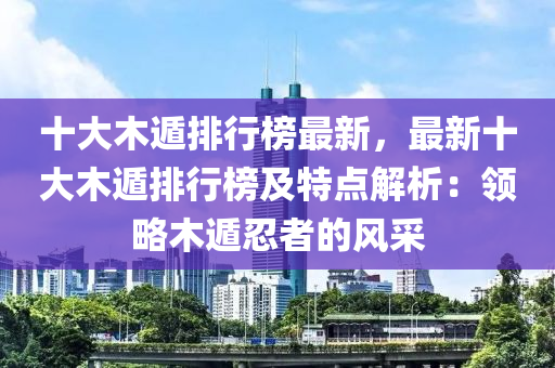 十大木遁排行榜最新，最新十大木遁排行榜及特點解析：領略木遁忍者的風采液壓動力機械,元件制造