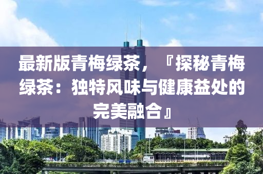 最新版青梅綠茶，『探秘青梅綠茶：獨特風(fēng)味與健康益處的完美融合』