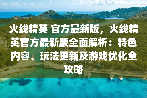 火線精英 官方最新版，火線精英官方最新版全面解析：特色內(nèi)容、玩法更新及游戲優(yōu)化全攻略液壓動(dòng)力機(jī)械,元件制造