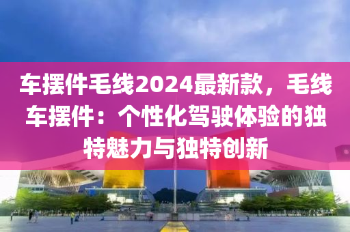 車擺件毛線2024最新款，毛線車擺件：個(gè)性化駕駛體驗(yàn)的獨(dú)特魅力與獨(dú)特創(chuàng)新液壓動(dòng)力機(jī)械,元件制造