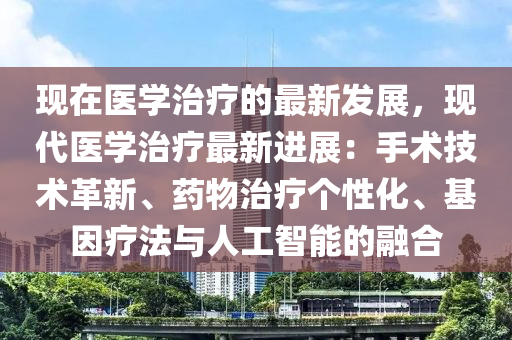 現(xiàn)在醫(yī)學治療的最新發(fā)展，現(xiàn)代醫(yī)學治療最新進展：手術(shù)技術(shù)革新、藥物治療個性化、基因療法與人工智能的融合