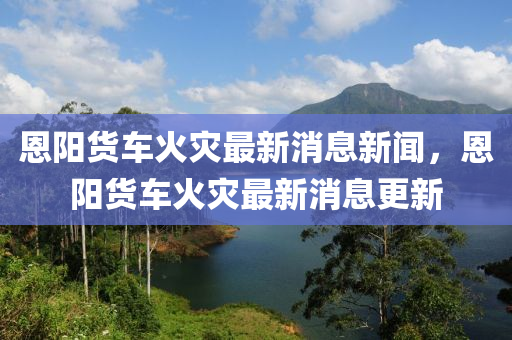 恩陽貨車火災(zāi)最新消息新聞，恩陽貨車火災(zāi)最新消息更新液壓動(dòng)力機(jī)械,元件制造