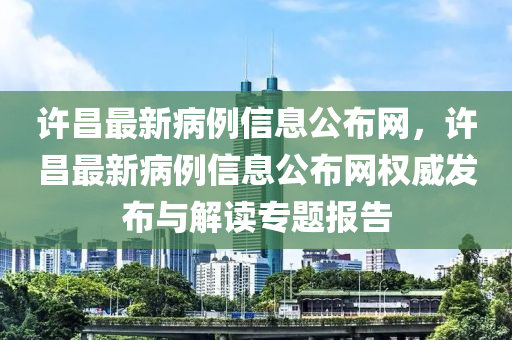 許昌最新病例信息公布網(wǎng)，許昌最新病例信息公布網(wǎng)權(quán)威發(fā)布與解讀專題報(bào)告