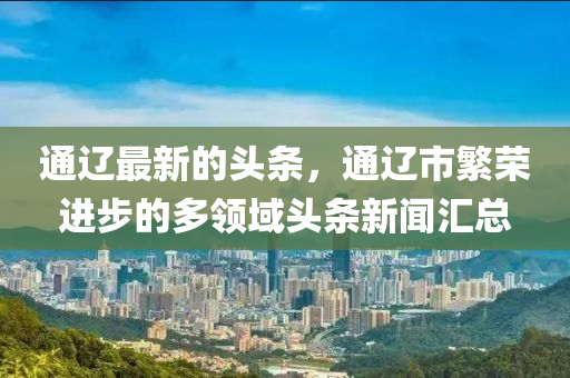 通遼最新的頭條，通遼市繁榮進步的多領域頭條新聞匯總液壓動力機械,元件制造