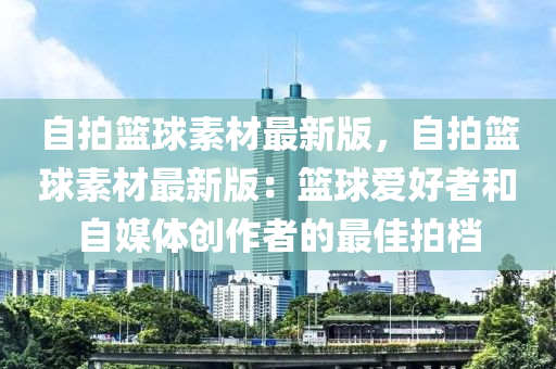 自拍籃球素材最新版，自拍籃球素材最新版：籃球愛好者和自媒體創(chuàng)作者的最佳拍檔液壓動力機械,元件制造