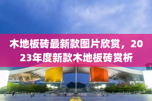 木地板磚最新款圖液壓動力機械,元件制造片欣賞，2023年度新款木地板磚賞析