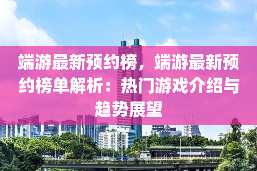 端游最新預(yù)約榜，端游最新預(yù)約榜單解析：液壓動力機(jī)械,元件制造熱門游戲介紹與趨勢展望