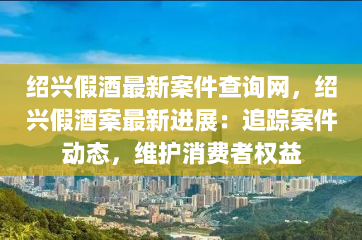 紹興假酒最新案件查詢網(wǎng)，紹興假酒案最新進(jìn)展：追蹤案件動(dòng)態(tài)，維護(hù)消費(fèi)者權(quán)益液壓動(dòng)力機(jī)械,元件制造