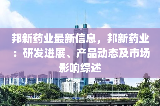 邦新藥業(yè)最新信息，邦新藥業(yè)：研發(fā)進(jìn)展、產(chǎn)品動(dòng)態(tài)及市場影響綜述