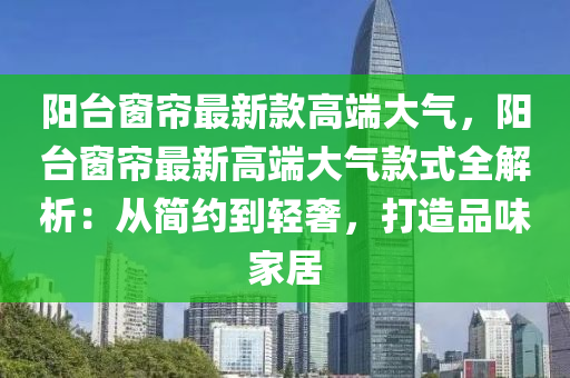 陽臺窗簾最新款高端大氣，陽臺窗簾最新高端大氣款式全解析：從簡約到輕奢，打造品味家居液壓動力機械,元件制造