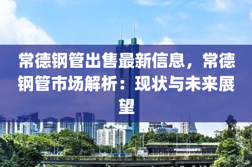 常德鋼管出售最新信息，常德鋼管市場解析：現(xiàn)狀與未來展望液壓動力機械,元件制造