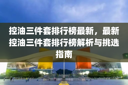 控油三件套排行榜最新，最新控油三件套排行榜液壓動力機械,元件制造解析與挑選指南