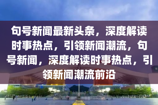 句號(hào)新聞最新頭條，液壓動(dòng)力機(jī)械,元件制造深度解讀時(shí)事熱點(diǎn)，引領(lǐng)新聞潮流，句號(hào)新聞，深度解讀時(shí)事熱點(diǎn)，引領(lǐng)新聞潮流前沿