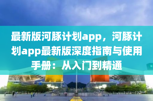 最新版河豚計劃app，河豚計劃app最新版深度指南與使用手冊：從入門到精通液壓動力機械,元件制造