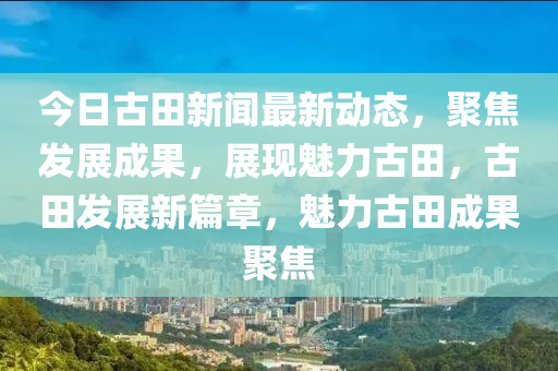 今日古田新聞最新動態(tài)，聚焦發(fā)展成果，展現(xiàn)魅力古田，古田發(fā)展新篇章，魅力古田成液壓動力機械,元件制造果聚焦