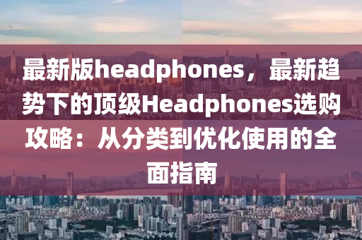 最新版headphones，最新趨勢下的頂級Headphones液壓動力機械,元件制造選購攻略：從分類到優(yōu)化使用的全面指南