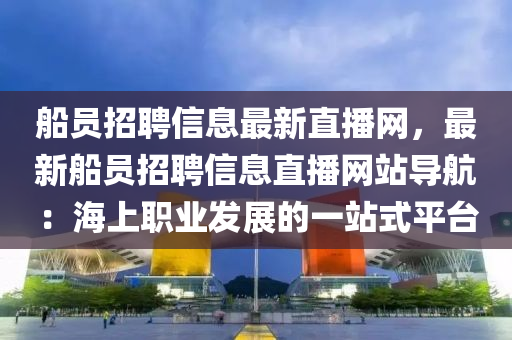 船員招聘信息最新直播網，最新船員招聘信息直播網站導航：海上職業(yè)發(fā)展的一站式平臺液壓動力機械,元件制造