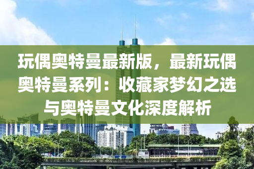 玩偶奧特曼最新版，最新玩偶奧特曼系列：收藏家夢幻之選與奧特曼文化深度解析