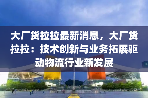 大廠貨拉拉最新消息，大廠貨拉拉：技術(shù)液壓動力機械,元件制造創(chuàng)新與業(yè)務(wù)拓展驅(qū)動物流行業(yè)新發(fā)展